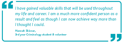 and Quote: I have gained valuable skills that will be used throughout my life and career. I am a much more confident person as a result and feel as though as I can now achieve way more than I thought I could. Hannah Skinner, 3rd year Criminology student and volunteer.